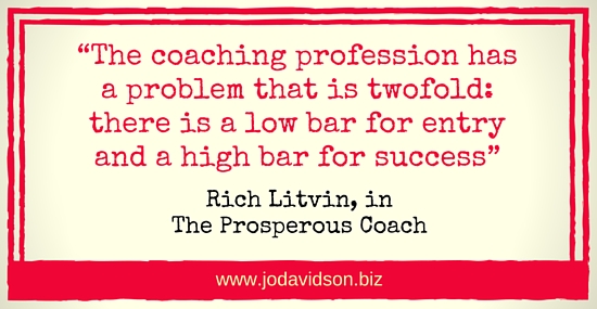 Jo Davidson Block Quote: “The coaching profession has a problem that is twofold: there is a low bar for entry and a high bar for success” Rich Litvin, in The Prosperous Coach
