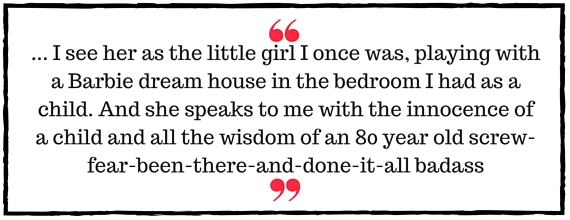 Jo Davidson Block Quote: I see her as the little girl I once was, playing with a Barbie dream house in the bedroom I had as a child. And she speaks to me with the innocence of a child and all the wisdom of an 80 year old screw-fear-been-there-and-done-it-all badass