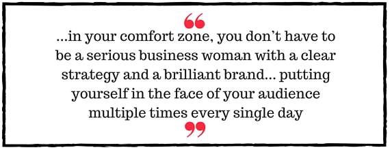 Jo Davidson Block Quote:  in your comfort zone, you don’t have to be a serious business woman with a clear strategy and a brilliant brand. And, you don’t have to be highly visible, putting yourself in the face of your audience multiple times every single day
